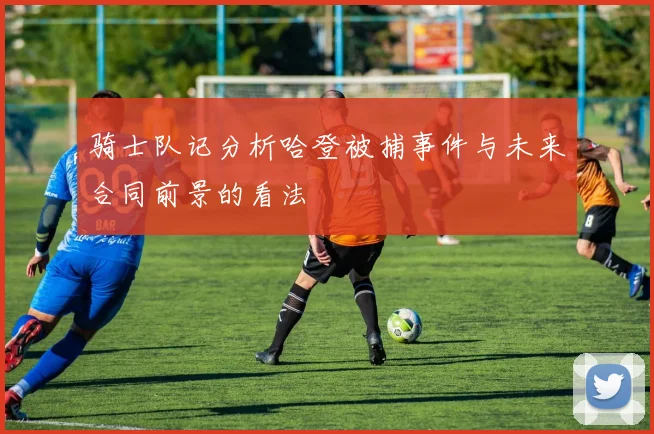 骑士队记分析哈登被捕事件与未来合同前景的看法