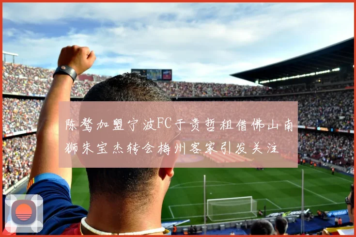 陈骜加盟宁波FC于贵哲租借佛山南狮朱宝杰转会梅州客家引发关注
