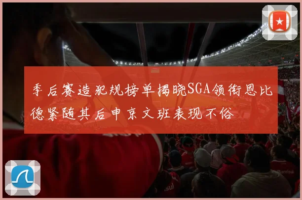 季后赛造犯规榜单揭晓SGA领衔恩比德紧随其后申京文班表现不俗