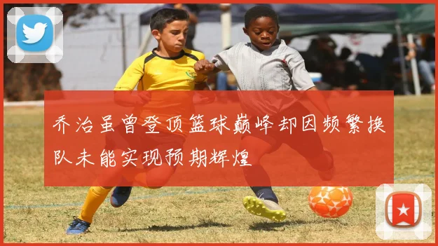 乔治虽曾登顶篮球巅峰却因频繁换队未能实现预期辉煌