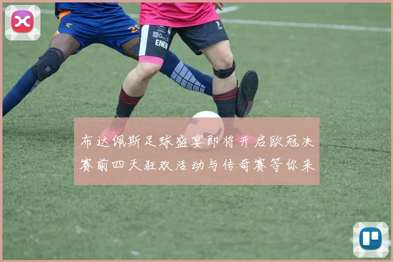 布达佩斯足球盛宴即将开启欧冠决赛前四天狂欢活动与传奇赛等你来参与