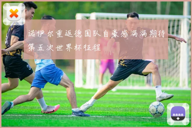 诺伊尔重返德国队自豪感满满期待第五次世界杯征程