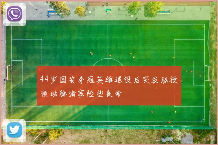 44岁国安夺冠英雄退役后突发脑梗颈动脉堵塞险些丧命