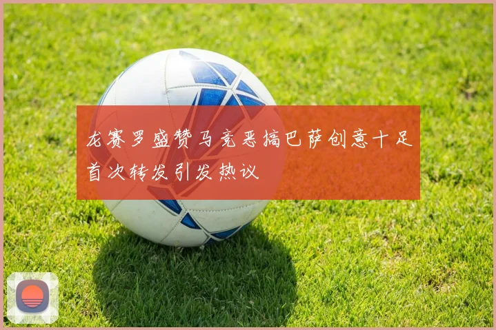 龙赛罗盛赞马竞恶搞巴萨创意十足首次转发引发热议