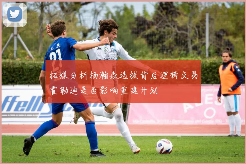 拓媒分析杨瀚森选拔背后逻辑交易霍勒迪是否影响重建计划