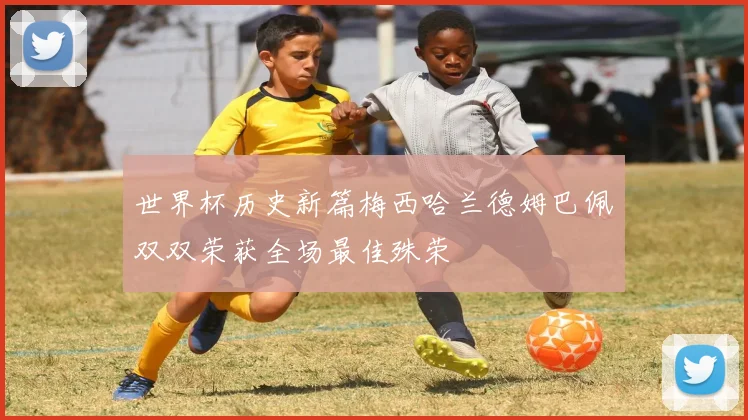 世界杯历史新篇梅西哈兰德姆巴佩双双荣获全场最佳殊荣