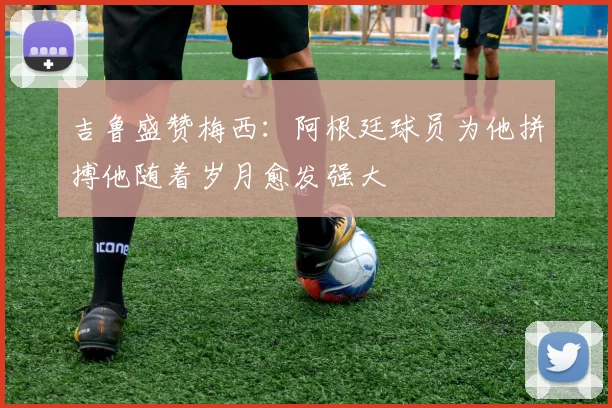 吉鲁盛赞梅西：阿根廷球员为他拼搏他随着岁月愈发强大