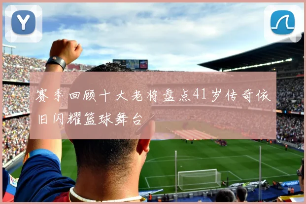 赛季回顾十大老将盘点41岁传奇依旧闪耀篮球舞台