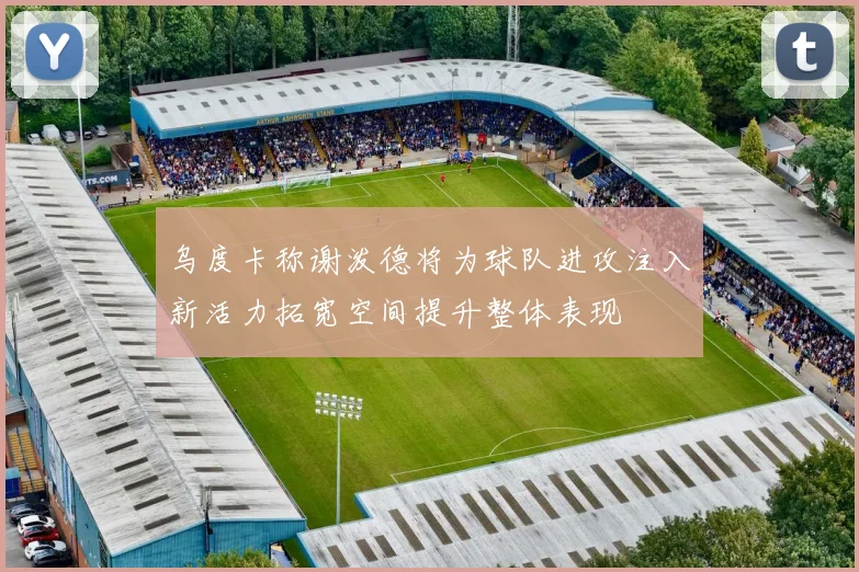 乌度卡称谢泼德将为球队进攻注入新活力拓宽空间提升整体表现