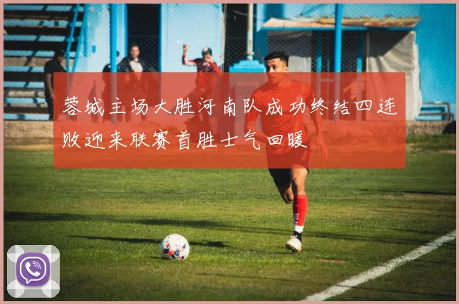 蓉城主场大胜河南队成功终结四连败迎来联赛首胜士气回暖