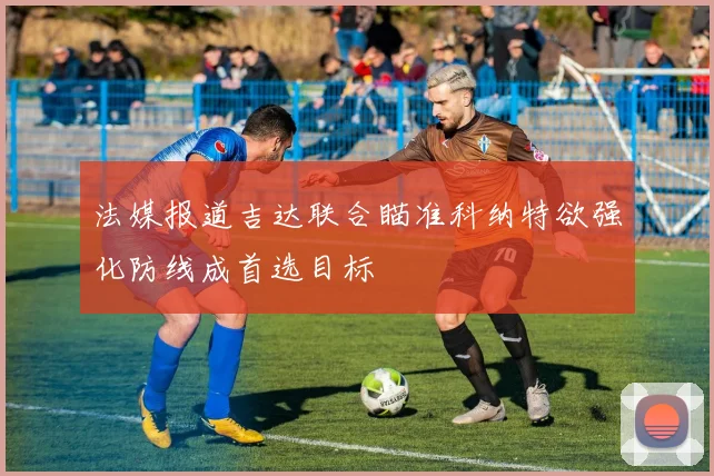 法媒报道吉达联合瞄准科纳特欲强化防线成首选目标