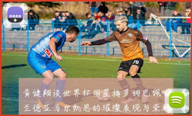 黄健翔谈世界杯明星梅罗姆巴佩哈兰德亚马尔凯恩的璀璨表现与荣耀时刻