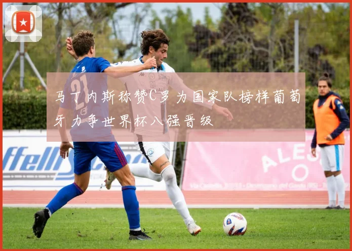 马丁内斯称赞C罗为国家队榜样葡萄牙力争世界杯八强晋级