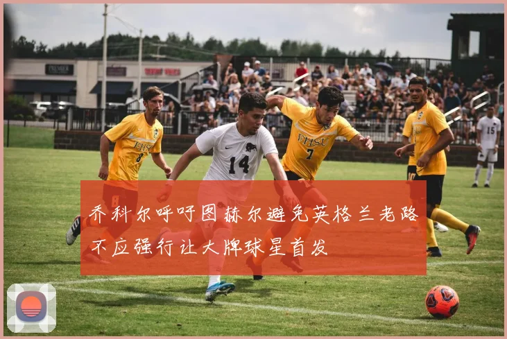 乔科尔呼吁图赫尔避免英格兰老路不应强行让大牌球星首发