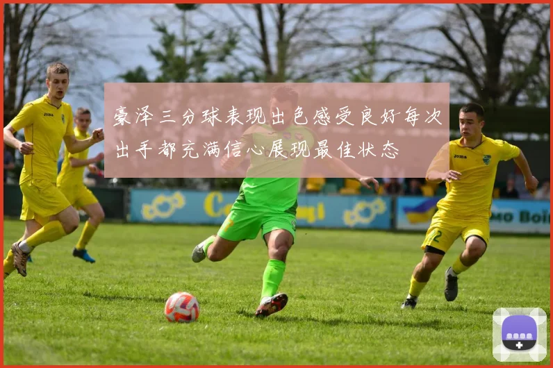 豪泽三分球表现出色感受良好每次出手都充满信心展现最佳状态