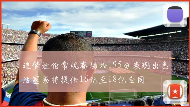 追梦杜伦常规赛场均195分表现出色活塞或将提供16亿至18亿合同