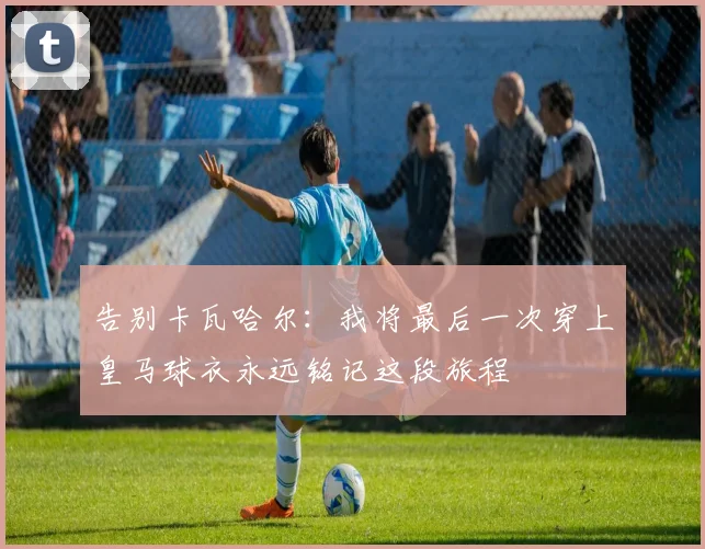 告别卡瓦哈尔：我将最后一次穿上皇马球衣永远铭记这段旅程