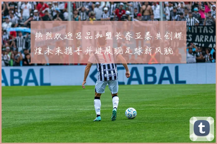 热烈欢迎吕品加盟长春亚泰共创辉煌未来携手并进展现足球新风貌