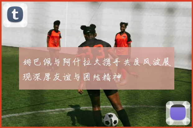姆巴佩与阿什拉夫携手共度风波展现深厚友谊与团结精神