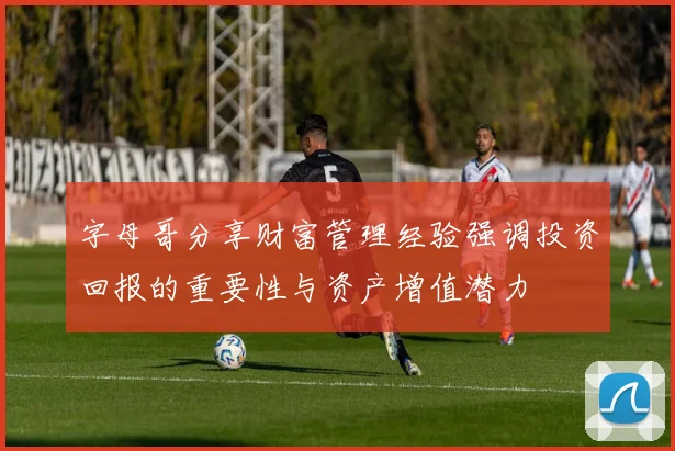 字母哥分享财富管理经验强调投资回报的重要性与资产增值潜力