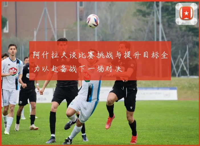 阿什拉夫谈比赛挑战与提升目标全力以赴备战下一场对决