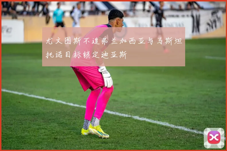 尤文图斯不追弗兰加西亚与马斯坦托诺目标锁定迪亚斯