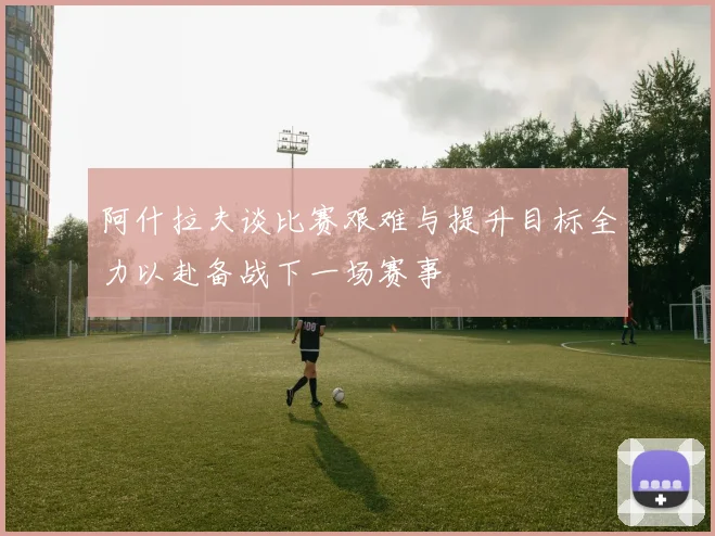阿什拉夫谈比赛艰难与提升目标全力以赴备战下一场赛事